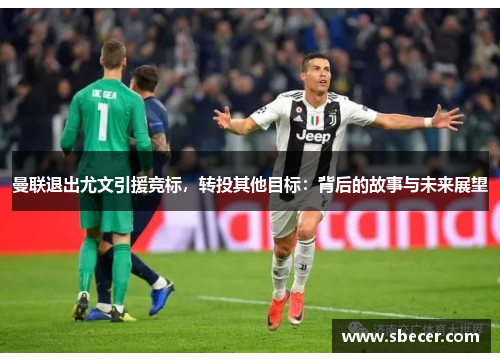曼联退出尤文引援竞标，转投其他目标：背后的故事与未来展望